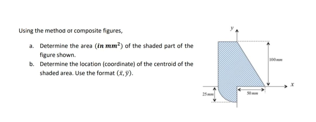 Using the method or composite figures,
Determine the area (in mm2) of the shaded part of the
а.
figure shown.
100 mm
b. Determine the location (coordinate) of the centroid of the
shaded area. Use the format (x, ỹ).
25 mm
50 mm
