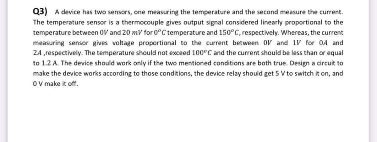 Q3) A device has two sensors, one measuring the temperature and the second measure the current.
The temperature sensor is a thermocouple gives output signal considered linearly proportional to the
temperature between OV and 20 mV for 0°C temperature and 150°C, respectively. Whereas, the current
measuring sensor gives voltage proportional to the current between OV and 1V for 0A and
2A ,respectively. The temperature should not exceed 100°C and the current should be less than or equal
to 1.2 A. The device should work only if the two mentioned conditions are both true. Design a circuit to
make the device works according to those conditions, the device relay should get 5 V to switch it on, and
OV make it off.
