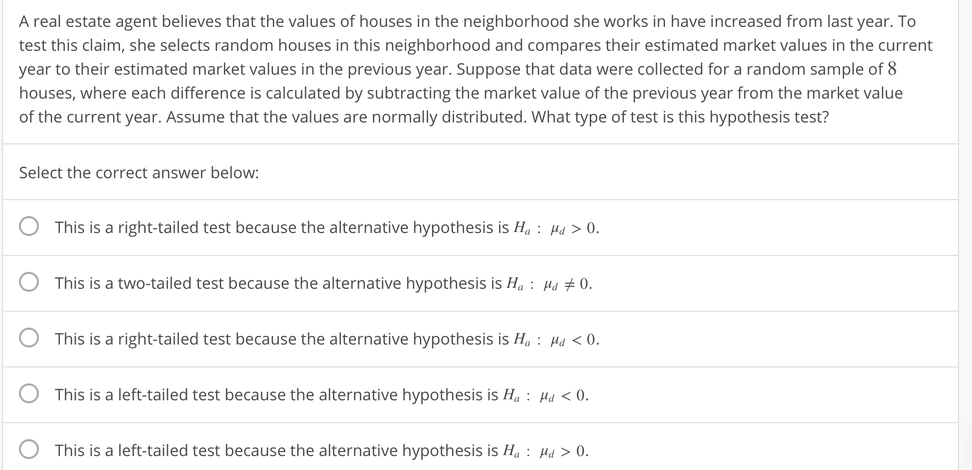 A real estate agent believes that the values of houses in the neighborhood she works in have increased from last year. To
test this claim, she selects random houses in this neighborhood and compares their estimated market values in the current
year to their estimated market values in the previous year. Suppose that data were collected for a random sample of 8
houses, where each difference is calculated by subtracting the market value of the previous year from the market value
of the current year. Assume that the values are normally distributed. What type of test is this hypothesis test?
Select the correct answer below:
O This is a right-tailed test because the alternative hypothesis is H, 0
This is a two-tailed test because the alternative hypothesis is Ha: Ha 0
O This is a right-tailed test because the alternative hypothesis is H: Mu 0.
0 .
0
This is a left-tailed test because the alternative hypothesis is Ha:
Hd 0
This is a left-tailed test because the alternative hypothesis is Ha:
Hd0
.
