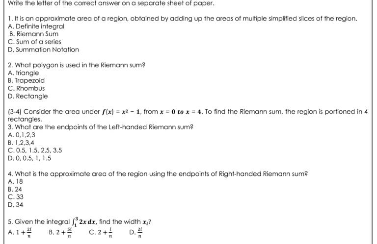 Write the letter of the correct answer on a separate sheet of paper.
1. It is an approximate area of a region, obtained by adding up the areas of multiple simplified slices of the region.
A. Definite integral
B. Riemann Sum
C. Sum of a series
D. Summation Notation
2. What polygon is used in the Riemann sum?
A. triangle
B. Trapezoid
C. Rhombus
D. Rectangle
(3-4) Consider the area under f(x) = x² - 1, from x = 0 to x = 4. To find the Riemann sum, the region is portioned in 4
rectangles.
3. What are the endpoints of the Left-handed Riemann sum?
A. 0,1,2,3
В. 1,2,3,4
C. 0.5, 1.5, 2.5, 3.5
D. 0, 0.5, 1, 1.5
4. What is the approximate area of the region using the endpoints of Right-handed Riemann sum?
А. 18
В. 24
C. 33
D. 34
5. Given the integral 2x dx, find the width x,?
A. 1+2
B. 2+
C. 2+
D. 2
