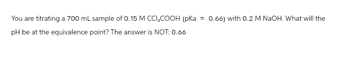 You are titrating a 700 mL sample of 0.15 M CCI₂COOH (pKa = 0.66) with 0.2 M NaOH. What will the
pH be at the equivalence point? The answer is NOT: 0.66