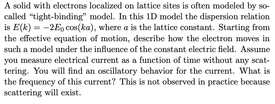 A solid with electrons localized on lattice sites is often modeled by so-
called "tight-binding" model. In this 1D model the dispersion relation
is E(k)= -2Eo cos(ka), where a is the lattice constant. Starting from
the effective equation of motion, describe how the electron moves in
such a model under the influence of the constant electric field. Assume
you measure electrical current as a function of time without any scat-
tering. You will find an oscillatory behavior for the current. What is
the frequency of this current? This is not observed in practice because
scattering will exist.