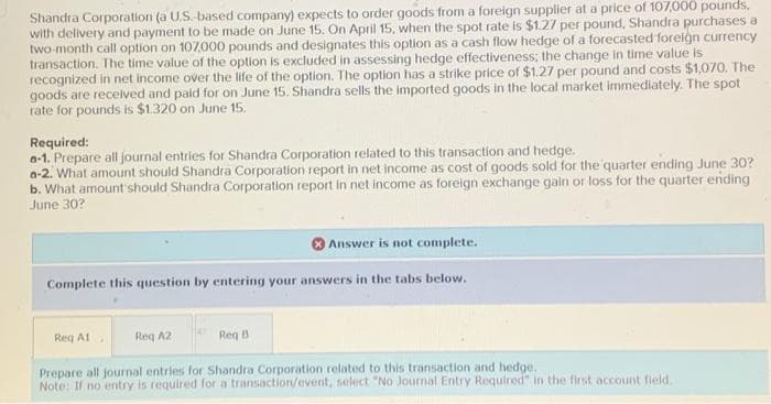 Shandra Corporation (a U.S.-based company) expects to order goods from a foreign supplier at a price of 107,000 pounds,
with delivery and payment to be made on June 15. On April 15, when the spot rate is $1.27 per pound, Shandra purchases a
two-month call option on 107,000 pounds and designates this option as a cash flow hedge of a forecasted foreign currency
transaction. The time value of the option is excluded in assessing hedge effectiveness; the change in time value is
recognized in net income over the life of the option. The option has a strike price of $1.27 per pound and costs $1,070. The
goods are received and paid for on June 15. Shandra sells the imported goods in the local market immediately. The spot
rate for pounds is $1.320 on June 15,
Required:
a-1. Prepare all journal entries for Shandra Corporation related to this transaction and hedge.
a-2. What amount should Shandra Corporation report in net income as cost of goods sold for the quarter ending June 30?
b. What amount should Shandra Corporation report in net income as foreign exchange gain or loss for the quarter ending
June 30?
Answer is not complete.
Complete this question by entering your answers in the tabs below.
Req B
Prepare all journal entries for Shandra Corporation related to this transaction and hedge.
Note: If no entry is required for a transaction/event, select "No Journal Entry Required" in the first account field.
Req A1
Reg A2