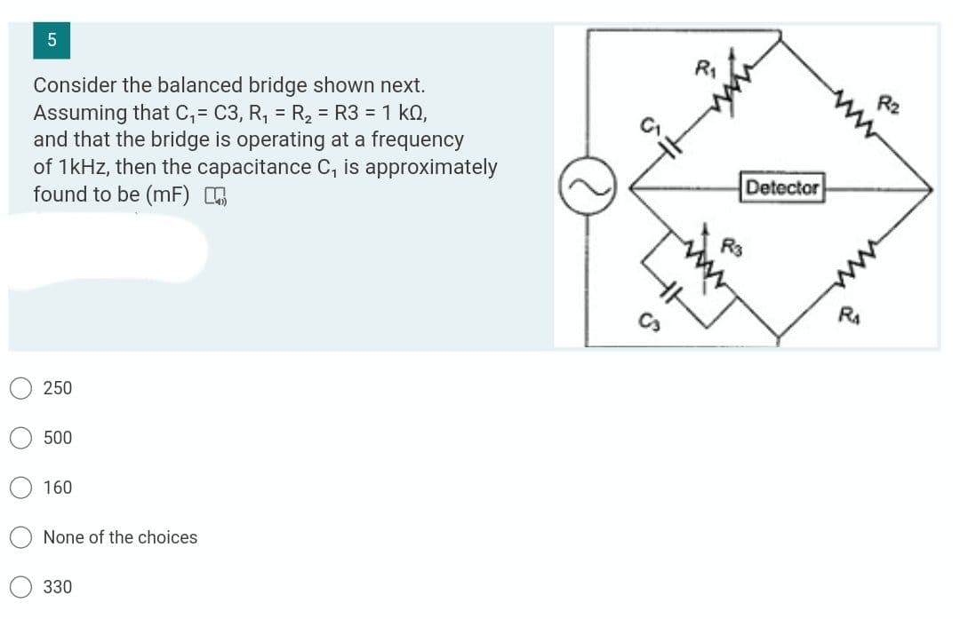 R1
Consider the balanced bridge shown next.
Assuming that C, = C3, R, = R, = R3 = 1 k0,
and that the bridge is operating at a frequency
of 1kHz, then the capacitance C, is approximately
found to be (mF)
R2
Detector
250
500
160
None of the choices
330
O O O
