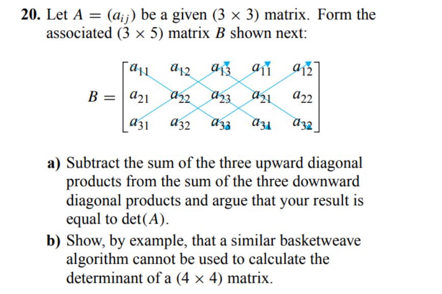 20. Let A = (a;;) be a given (3 × 3) matrix. Form the
associated (3 × 5) matrix B shown next:
d12
B = | a21
a22
a32
a) Subtract the sum of the three upward diagonal
products from the sum of the three downward
diagonal products and argue that your result is
equal to det(A).
b) Show, by example, that a similar basketweave
algorithm cannot be used to calculate the
determinant of a (4 × 4) matrix.
