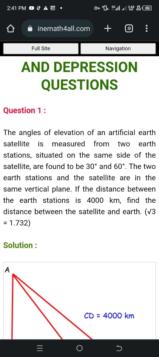 2:41 PM & A™ •
inemath4all.com
Full Site
Question 1:
A
Solution :
OT ₁462.63A66
+
AND DEPRESSION
QUESTIONS
|||
:D
Navigation
The angles of elevation of an artificial earth
satellite is measured from two earth
stations, situated on the same side of the
satellite, are found to be 30° and 60°. The two
earth stations and the satellite are in the
same vertical plane. If the distance between
the earth stations is 4000 km, find the
distance between the satellite and earth. (√3
= 1.732)
CD = 4000 km
5
: