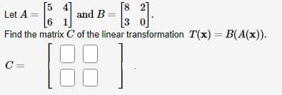 [54]
[1] and B-
C =
[82]
3
Let A
3.
0
Find the matrix C' of the linear transformation T(x) = B(A(x)).