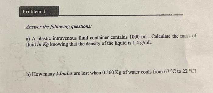 Problem 4
Answer the following questions:
a) A plastic intravenous fluid container contains 1000 mL. Calculate the mass of
fluid in Kg knowing that the density of the liquid is 1.4 g/mL.
b) How many kJoules are lost when 0.560 Kg of water cools from 67 °C to 22 °C?