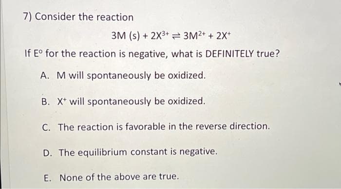 7) Consider the reaction
3M (s) + 2X³+ 3M²+ + 2X+
If Eº for the reaction is negative, what is DEFINITELY true?
A. M will spontaneously be oxidized.
B. X will spontaneously be oxidized.
C. The reaction is favorable in the reverse direction.
D. The equilibrium constant is negative.
E. None of the above are true.