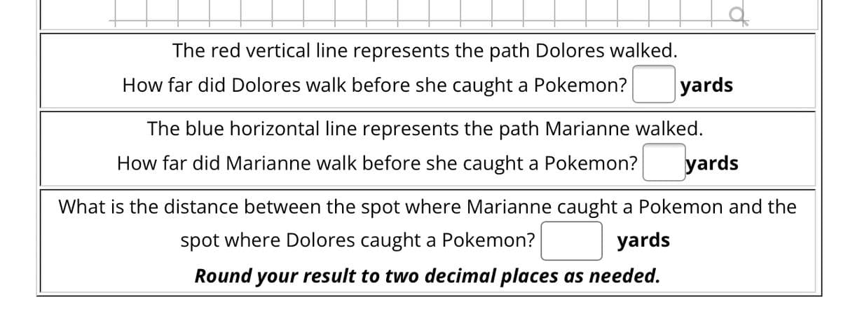 The red vertical line represents the path Dolores walked.
How far did Dolores walk before she caught a Pokemon?
yards
The blue horizontal line represents the path Marianne walked.
How far did Marianne walk before she caught a Pokemon? yards
What is the distance between the spot where Marianne caught a Pokemon and the
spot where Dolores caught a Pokemon?
yards
Round your result to two decimal places as needed.