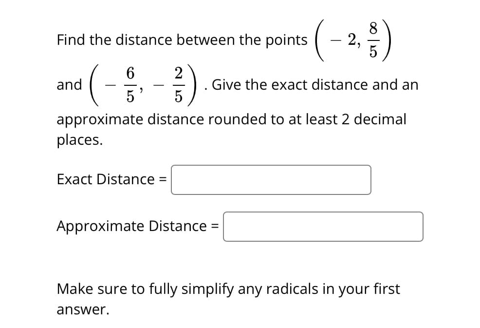 Find the distance between the points 2,
2
( - 1/16,- 13/1)
Give the exact distance and an
5
5
approximate distance rounded to at least 2 decimal
places.
and
Exact Distance =
Approximate Distance =
Make sure to fully simplify any radicals in your first
answer.