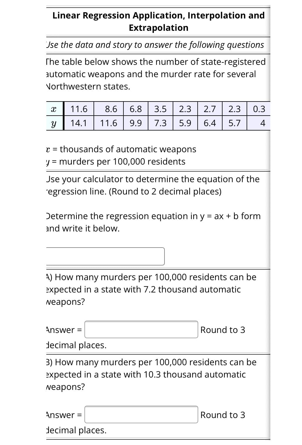 Linear Regression Application, Interpolation and
Extrapolation
Jse the data and story to answer the following questions
The table below shows the number of state-registered
automatic weapons and the murder rate for several
Northwestern states.
X
Y
11.6
8.6 6.8 3.5 2.3 2.7 2.3 0.3
14.1 11.6 9.9 7.3 5.9 6.4 5.7 4
C
thousands of automatic weapons
y = murders per 100,000 residents
Jse your calculator to determine the equation of the
´egression line. (Round to 2 decimal places)
Determine the regression equation in y = ax + b form
and write it below.
A) How many murders per 100,000 residents can be
expected in a state with 7.2 thousand automatic
weapons?
Answer =
decimal places.
Round to 3
3) How many murders per 100,000 residents can be
expected in a state with 10.3 thousand automatic
weapons?
Answer =
decimal places.
Round to 3