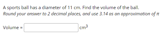 A sports ball has a diameter of 11 cm. Find the volume of the ball.
Round your answer to 2 decimal places, and use 3.14 as an approximation of
cm³
Volume =