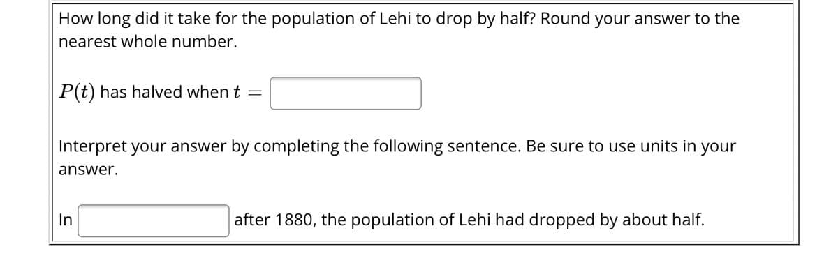 How long did it take for the population of Lehi to drop by half? Round your answer to the
nearest whole number.
P(t) has halved when t
=
Interpret your answer by completing the following sentence. Be sure to use units in your
answer.
In
after 1880, the population of Lehi had dropped by about half.
