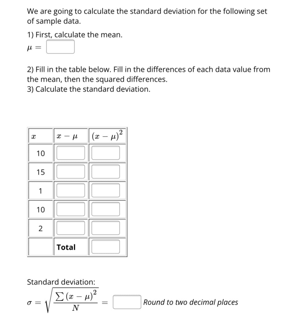 We are going to calculate the standard deviation for the following set
of sample data.
1) First, calculate the mean.
μl =
2) Fill in the table below. Fill in the differences of each data value from
the mean, then the squared differences.
3) Calculate the standard deviation.
8
10
15
1
10
2
x-μ
0 =
Total
(x-μ)²
Standard deviation:
Σ( – μ)2
N
Round to two decimal places