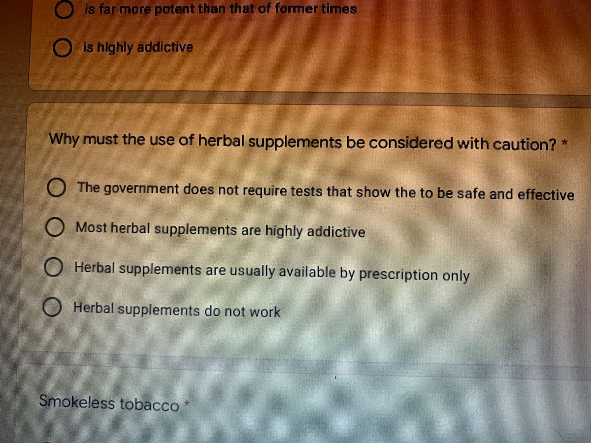 is far more potent than that of former times
O is highly addictive
Why must the use of herbal supplements be considered with caution?*
O The government does not require tests that show the to be safe and effective
O Most herbal supplements are highly addictive
O Herbal supplements are usually available by prescription only
O Herbal supplements do not work
Smokeless tobacco
O O O O
