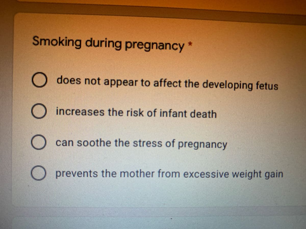 Smoking during pregnancy *
O does not appear to affect the developing fetus
increases the risk of infant death
O can soothe the stress of pregnancy
prevents the mother from excessive weight gain
