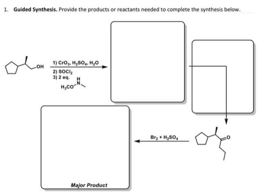 1. Guided Synthesis. Provide the products or reactants needed to complete the synthesis below.
1) CrO3, H2SO4, H20
но
2) SOCI,
3) 2 eq.
H
Moco-
H,Co-
of
Br2 + H2SO4
Major Product
