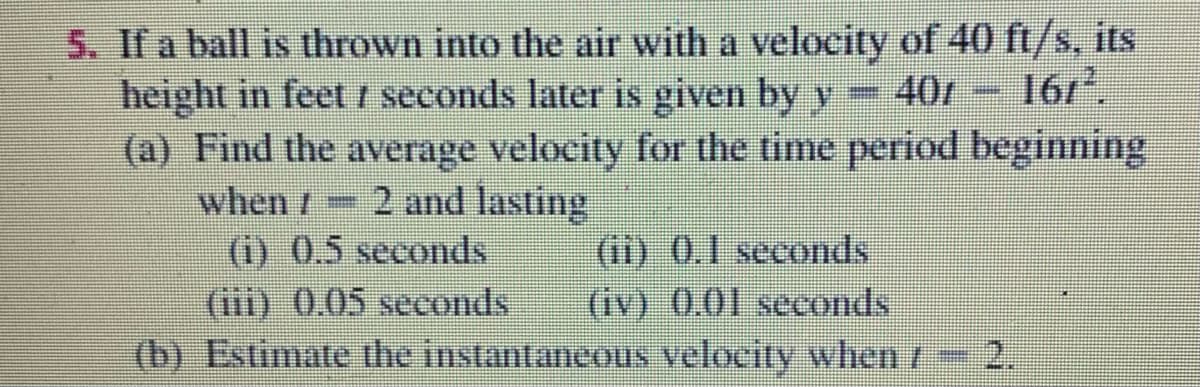 5. If a ball is thrown into the air with a velocity of 40 ft/s, its
40/- 16r,
height in feet I seconds later is given by y 401 - 167*.
(a) Find the average velocity for the time period beginning
when/ 2 and lasting
(i) 0.5 seconds
(iii) 0.05 seconds
(b) Estimate the instantaneous velocity when r
(ii) 0.1 seconds
(iv) 0.01 seconds
2.
