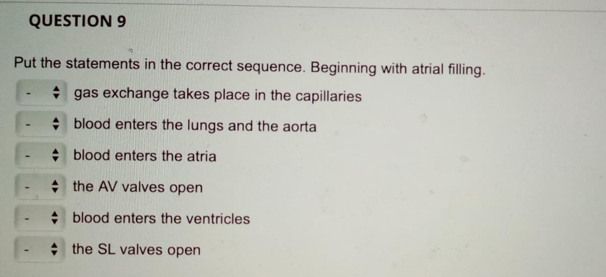 QUESTION 9
Put the statements in the correct sequence. Beginning with atrial filling.
gas exchange takes place in the capillaries
+ blood enters the lungs and the aorta
+ blood enters the atria
+ the AV valves open
+ blood enters the ventricles
+ the SL valves open
