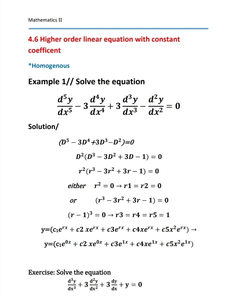 Mathematics II
4.6 Higher order linear equation with constant
coefficent
*Homogenous
Example 1//Solve the equation
d³y
d4y d³y
d²y
dx5
- 3. +3
dx4
= 0
dx3
dx²
Solution/
(D5-3D+3D3-D²)=0
D² (D3-3D² + 3D - 1) = 0
r² (33²+3r - 1) = 0
either r²=0r1 = r2 = 0
or
(33r2+3r - 1) = 0
(r− 1)3 = 0 → r3 = r4 = r5 = 1
y=(c₁ex + c2 xe*x + c3e** + c4xe** + c5x²e**) →
y=(c1ex + c2 xex + c3e1x + c4xetx +c5x2e1x)
Exercise: Solve the equation
d³y d²y
+3 +3
dx3
dx²
+ y = 0
dx