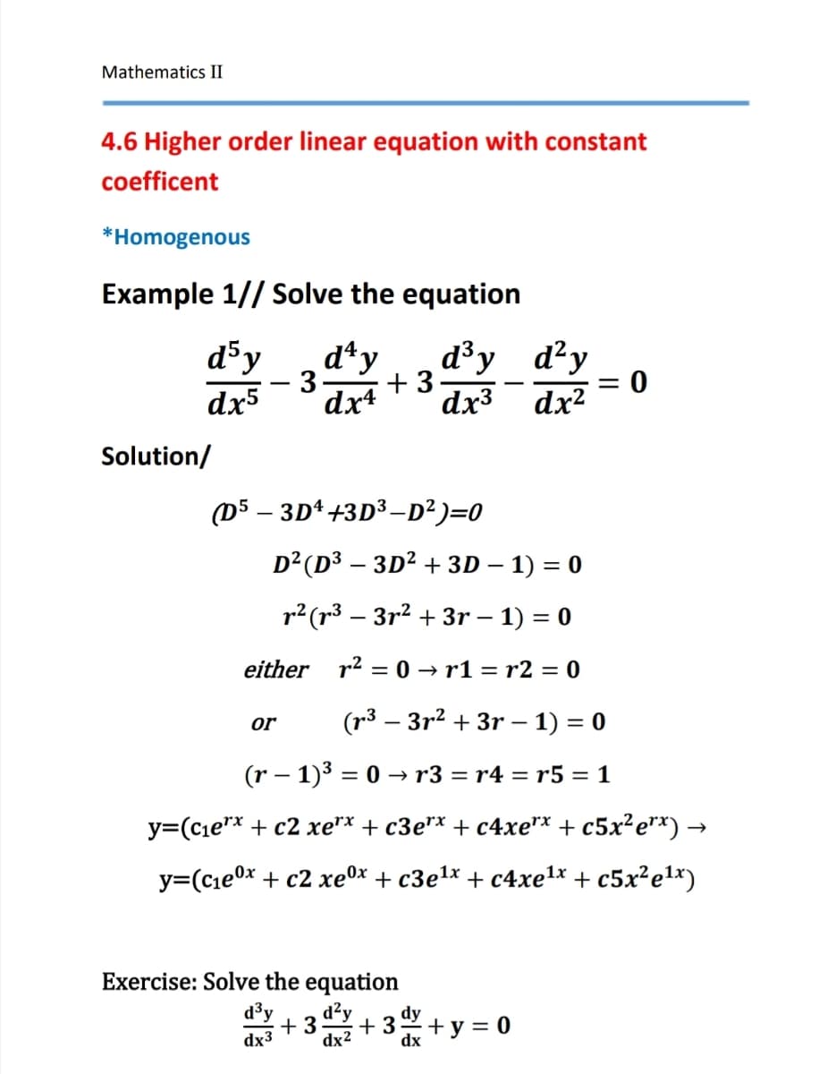 Mathematics II
4.6 Higher order linear equation with constant
coefficent
*Homogenous
Example 1//Solve the equation
d³y
d4y
d³y
d²y
- 3. +3
= 0
dx5
dx4
dx3
dx²
Solution/
(D5-3D+3D3-D²)=0
D² (D3-3D² + 3D - 1) = 0
r² (33²+3r - 1) = 0
either r² = 0→r1 = r2 = 0
or
(33r23r - 1) = 0
(r− 1)³ = 0 → r3 = r4 = r5 = 1
y=(c₁ex + c2 xe*x + c3e** + c4xe** + c5x²e**) →
y=(c1ex + c2 xex + c3e1x + c4xetx +c5x2e1x)
Exercise: Solve the equation
d³y d²y
+3 +3
dx3
dx²
+ y = 0
dx