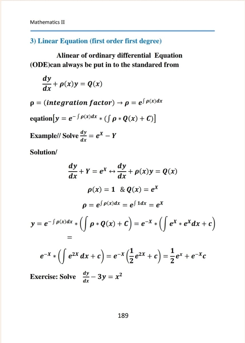 Mathematics II
3) Linear Equation (first order first degree)
Alinear of ordinary differential Equation
(ODE)can always be put in to the standared from
dy
dx+p(x)y = Q(x)
p = (integration factor) → p = e√ p(x)dx
eqation[y =
· = e−√ p(x)dx * (√ p * Q(x) + C)]
Example// Solve = ex – Y
-
Solution/
dy
+Y= ex ->
dx
+ p(x)y = Q(x)
dx
y=ep(x)dx
*
=
p(x)=1&Q(x) = ex
p = e√ p(x)dx = ef1dx = ex
* ( p + Q (x) + c ) = e × = ( √ e * + e ³dx + c)
*
*
1
ex
ex + ( e²x dx + c) = ex (½ e²x + c) = ½e* + exc
Exercise: Solve dy - 3y = x²
dx
189