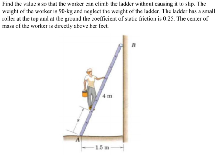 Find the value s so that the worker can climb the ladder without causing it to slip. The
weight of the worker is 90-kg and neglect the weight of the ladder. The ladder has a small
roller at the top and at the ground the coefficient of static friction is 0.25. The center of
mass of the worker is directly above her feet.
B
4 m
1.5 m
