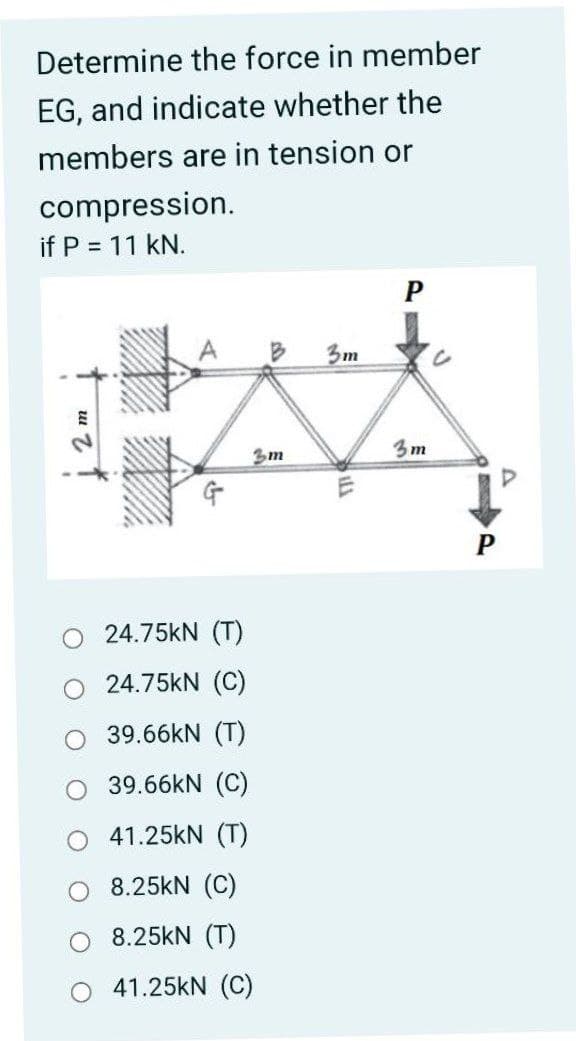 Determine the force in member
EG, and indicate whether the
members are in tension or
compression.
if P = 11 kN.
P
3m
3m
3m
24.75KN (T)
O 24.75kN (C)
39.66KN (T)
O 39.66KN (C)
O 41.25kN (T)
8.25kN (C)
8.25kN (T)
41.25kN (C)
