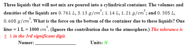 Three liquids that will not mix are poured into a cylindrical container. The volumes and
densities of the liquids are 0.761 L, 3. 13 g/cm'; 1. 14 L, 1. 21 g/cm'; and 0. 305 L,
0.608 g/cm. What is the force on the bottom of the container due to these liquids? One
liter = 1L= 1000 cm'. (Ignore the contribution due to the atmosphere.) The tolerance is
+ 1 in the 3rd significant digit.
Numer:
Units: N
