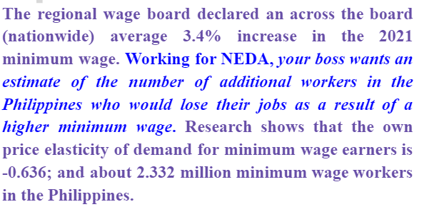The regional wage board declared an across the board
(nationwide) average 3.4% increase in the 2021
minimum wage. Working for NEDA, your boss wants an
estimate of the number of additional workers in the
Philippines who would lose their jobs as a result of a
higher minimum wage. Research shows that the own
price elasticity of demand for minimum wage earners is
-0.636; and about 2.332 million minimum wage workers
in the Philippines.
