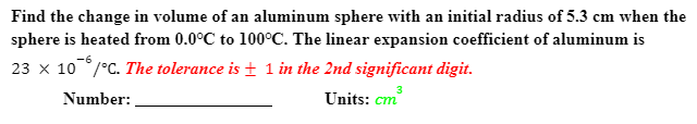 Find the change in volume of an aluminum sphere with an initial radius of 5.3 cm when the
sphere is heated from 0.0°C to 100°C. The linear expansion coefficient of aluminum is
-6
23 x 10°/°C. The tolerance is + 1 in the 2nd significant digit.
3
Number:
Units: cm
