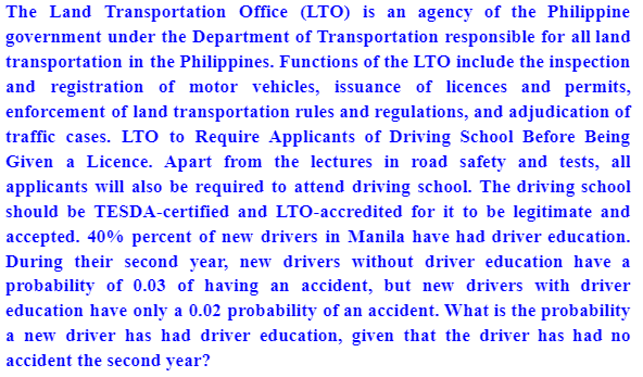 The Land Transportation Office (LTO) is an agency of the Philippine
government under the Department of Transportation responsible for all land
transportation in the Philippines. Functions of the LTO include the inspection
and registration of motor vehicles, issuance of licences and permits,
enforcement of land transportation rules and regulations, and adjudication of
traffic cases. LTO to Require Applicants of Driving School Before Being
Given a Licence. Apart from the lectures in road safety and tests, all
applicants will also be required to attend driving school. The driving school
should be TESDA-certified and LTO-accredited for it to be legitimate and
accepted. 40% percent of new drivers in Manila have had driver education.
During their second year, new drivers without driver education have a
probability of 0.03 of having an accident, but new drivers with driver
education have only a 0.02 probability of an accident. What is the probability
a new driver has had driver education, given that the driver has had no
accident the second year?
