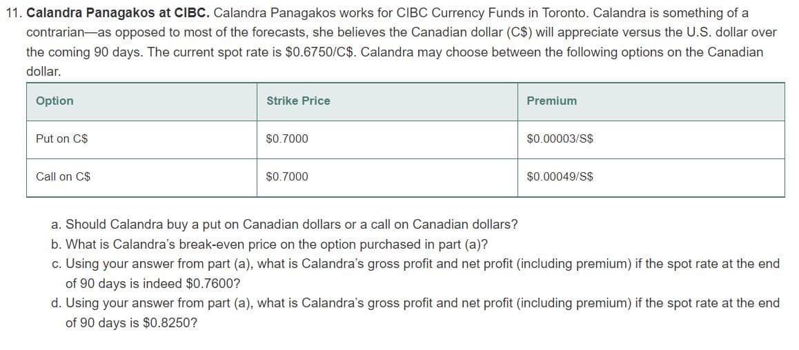 11. Calandra Panagakos at CIBC. Calandra Panagakos works for CIBC Currency Funds in Toronto. Calandra is something of a
contrarian as opposed to most of the forecasts, she believes the Canadian dollar (C$) will appreciate versus the U.S. dollar over
the coming 90 days. The current spot rate is $0.6750/C$. Calandra may choose between the following options on the Canadian
dollar.
Option
Put on C$
Call on C$
Strike Price
$0.7000
$0.7000
Premium
$0.00003/S$
$0.00049/S$
a. Should Calandra buy a put on Canadian dollars or a call on Canadian dollars?
b. What is Calandra's break-even price on the option purchased in part (a)?
c. Using your answer from part (a), what is Calandra's gross profit and net profit (including premium) if the spot rate at the end
of 90 days is indeed $0.7600?
d. Using your answer from part (a), what is Calandra's gross profit and net profit (including premium) if the spot rate at the end
of 90 days is $0.8250?
