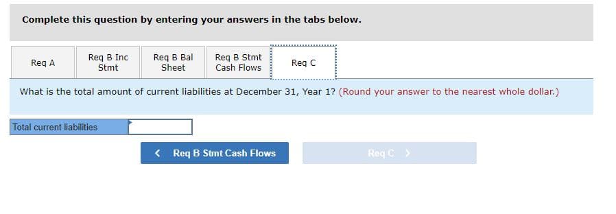Complete this question by entering your answers in the tabs below.
Req B Inc
Stmt
Req B Bal
Req B Stmt
Cash Flows
Sheet
What is the total amount of current liabilities at December 31, Year 1? (Round your answer to the nearest whole dollar.)
Req A
Total current liabilities
< Req B Stmt Cash Flows
Req C
Req C >