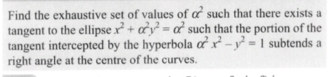 Find the exhaustive set of values of of such that there exists a
tangent to the ellipse x² + y² = of such that the portion of the
tangent intercepted by the hyperbola ox² - y² = 1 subtends a
right angle at the centre of the curves.