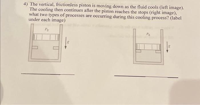 4) The vertical, frictionless piston is moving down as the fluid cools (left image).
The cooling then continues after the piston reaches the stops (right image),
what two types of processes are occurring during this cooling process? (label
under each image)
Po
Po