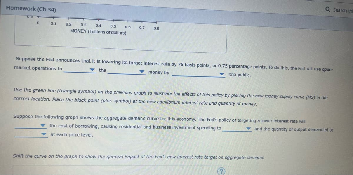 Homework (Ch 34)
0.5 +
0
0.1
0.5
0.2 0.3 0.4
MONEY (Trillions of dollars)
0.6 0.7
0.8
Q Search thi
Suppose the Fed announces that it is lowering its target interest rate by 75 basis points, or 0.75 percentage points. To do this, the Fed will use open-
market operations to
the
the public.
money by
Use the green line (triangle symbol) on the previous graph to illustrate the effects of this policy by placing the new money supply curve (MS) in the
correct location. Place the black point (plus symbol) at the new equilibrium interest rate and quantity of money.
Suppose the following graph shows the aggregate demand curve for this economy. The Fed's policy of targeting a lower interest rate will
the cost of borrowing, causing residential and business investment spending to
and the quantity of output demanded to
at each price level.
Shift the curve on the graph to show the general impact of the Fed's new interest rate target on aggregate demand.
?