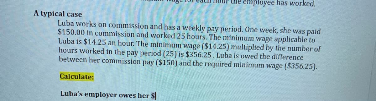 the employee has worked.
A typical case
Luba works on commission and has a weekly pay period. One week, she was paid
$150.00 in commission and worked 25 hours. The minimum wage applicable to
Luba is $14.25 an hour. The minimum wage ($14.25) multiplied by the number of
hours worked in the pay period (25) is $356.25. Luba is owed the difference
between her commission pay ($150) and the required minimum wage ($356.25).
Calculate:
Luba's employer owes her $
