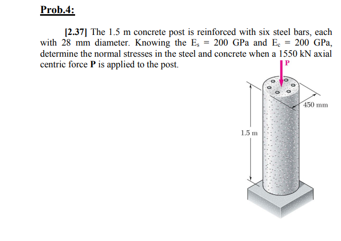 Prob.4:
[2.37] The 1.5 m concrete post is reinforced with six steel bars, each
with 28 mm diameter. Knowing the E, = 200 GPa and Ec = 200 GPa,
determine the normal stresses in the steel and concrete when a 1550 kN axial
centric force P is applied to the post.
450 mm
1.5 m

