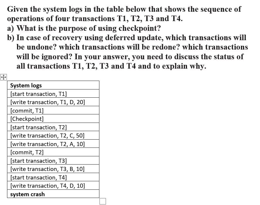 Given the system logs in the table below that shows the sequence of
operations of four transactions T1, T2, T3 and T4.
a) What is the purpose of using checkpoint?
b) In case of recovery using deferred update, which transactions will
be undone? which transactions will be redone? which transactions
will be ignored? In your answer, you need to discuss the status of
all transactions T1, T2, T3 and T4 and to explain why.
+
System logs
[start transaction, T1]
[write transaction, T1, D, 20]
[commit, T1]
[Checkpoint]
[start transaction, T2]
[write transaction, T2, C, 50]
[write transaction, T2, A, 10]
[commit, T2]
[start transaction, T3]
[write transaction, T3, B, 10]
[start transaction, T4]
[write transaction, T4, D, 10]
system crash