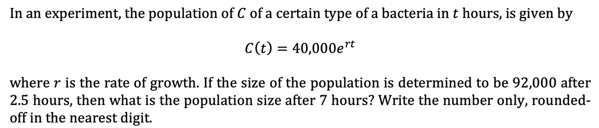In an experiment, the population of C of a certain type of a bacteria in t hours, is given by
C(t) = 40,000et
where r is the rate of growth. If the size of the population is determined to be 92,000 after
2.5 hours, then what is the population size after 7 hours? Write the number only, rounded-
off in the nearest digit.
