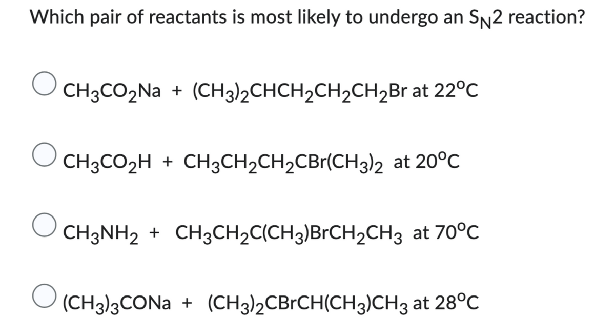 Which pair of reactants is most likely to undergo an SN2 reaction?
CH3CO₂Na + (CH3)₂CHCH₂CH₂CH₂Br at 22°C
CH3CO₂H + CH3CH₂CH₂CBr(CH3)2 at 20°C
CH3NH2 + CH3CH₂C(CH3)BrCH₂CH3 at 70°C
(CH3)3CONa + (CH3)2CBrCH(CH3)CH3 at 28°C