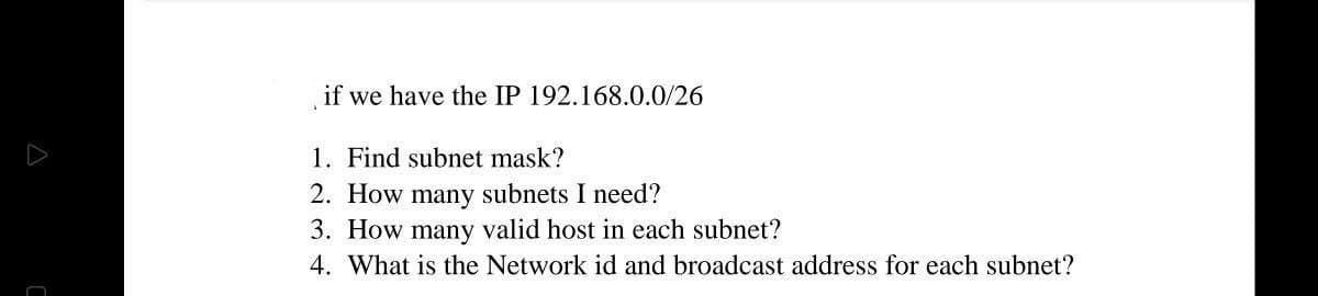 if we have the IP 192.168.0.0/26
1. Find subnet mask?
2. How many subnets I need?
3. How many valid host in each subnet?
4. What is the Network id and broadcast address for each subnet?
