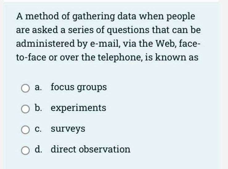 A method of gathering data when people
are asked a series of questions that can be
administered by e-mail, via the Web, face-
to-face or over the telephone, is known as
a. focus groups
experiments
O b.
O c. surveys
d. direct observation