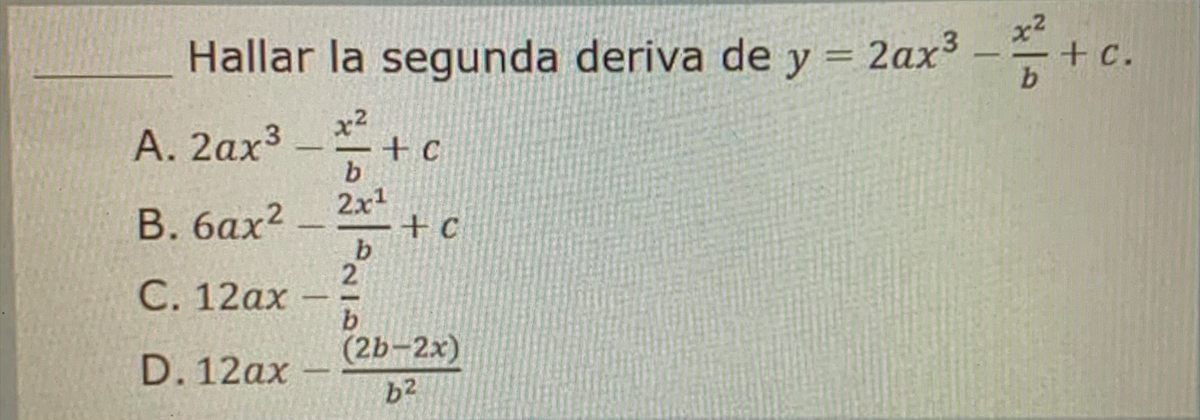 Hallar la segunda deriva de y = 2ax³
x2
b
x2
A. 2ax³
+C
b
2x¹
B. 6ax²
b
C. 12ax
D. 12ax
+C
2
b
(2b-2x)
b²
- + c.