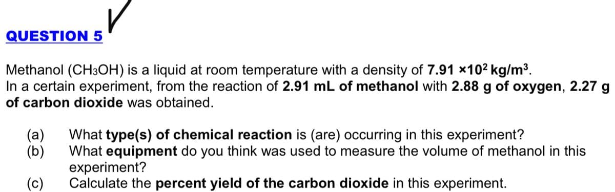QUESTION 5
Methanol (CH3OH) is a liquid at room temperature with a density of 7.91 x102 kg/m³.
In a certain experiment, from the reaction of 2.91 mL of methanol with 2.88 g of oxygen, 2.27 g
of carbon dioxide was obtained.
(а)
(b)
What type(s) of chemical reaction is (are) occurring in this experiment?
What equipment do you think was used to measure the volume of methanol in this
experiment?
Calculate the percent yield of the carbon dioxide in this experiment.
(c)
