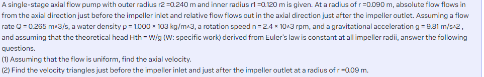 A single-stage axial flow pump with outer radius r2 =0.240 m and inner radius r1=0.120 m is given. At a radius of r =0.090 m, absolute flow flows in
from the axial direction just before the impeller inlet and relative flow flows out in the axial direction just after the impeller outlet. Assuming a flow
rate Q = 0.265 m^3/s, a water density p = 1.000 x 103 kg/m^3, a rotation speed n=2.4 x 10^3 rpm, and a gravitational acceleration g = 9.81 m/s^2,
and assuming that the theoretical head Hth = W/g (W: specific work) derived from Euler's law is constant at all impeller radii, answer the following
questions.
(1) Assuming that the flow is uniform, find the axial velocity.
(2) Find the velocity triangles just before the impeller inlet and just after the impeller outlet at a radius of r =0.09 m.