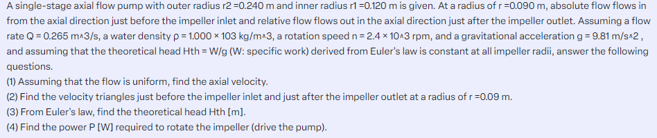 A single-stage axial flow pump with outer radius r2 =0.240 m and inner radius r1=0.120 m is given. At a radius of r =0.090 m, absolute flow flows in
from the axial direction just before the impeller inlet and relative flow flows out in the axial direction just after the impeller outlet. Assuming a flow
rate Q = 0.265 m^3/s, a water density p= 1.000 x 103 kg/m^3, a rotation speed n = 2.4 x 10^3 rpm, and a gravitational acceleration g = 9.81 m/s^2,
and assuming that the theoretical head Hth = W/g (W: specific work) derived from Euler's law is constant at all impeller radii, answer the following
questions.
(1) Assuming that the flow is uniform, find the axial velocity.
(2) Find the velocity triangles just before the impeller inlet and just after the impeller outlet at a radius of r =0.09 m.
(3) From Euler's law, find the theoretical head Hth [m].
(4) Find the power P [W] required to rotate the impeller (drive the pump).