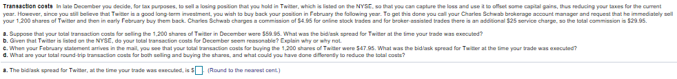 de, for tax purposes, to sell a losing position that you hold in Twitter, which is listed on the NYSE, so that
Transaction coets In late December you decid you can capture the loss and use it to offset some capital gains, thus reducing your taxes for the curren
year. However, since you still believe that Twitter is a good lang-term investment, you wish to buy back your pasitian in February the fallowing year. To get this done you call your Charles Schwab brokerage account manager and request that he immediately sell
your 1,200 shares of Twitter and then in early February buy them ba additional $25 service charge,so the tatal commission is $29.95.
ack. Charles Schwab charges a commission of $4.95 for online stock trades and far broker assisted trades there is an
costs for selling the 1,200 shares of Twitter in December
were $59.95. What was the bid/ask spread for Twitter at the time your trade was executed?
a. Suppose that your tatal transaction
b. Given that Twitter is listed on the NYSE, do your total transaction costs for December seem reasonable? Explain why or why not
C. When your February statement arrives in the mail, you see that your tatal transactian costs for buying the 1,200 shares of Twitter were $47.95. What was the bid/ask spread far Twitter at the time your trade was executed?
d. What are your tatal round-trip transaction costs for bath selling and buying the shares, and what could you have dane differently to reduce the total costs?
a. The bid/ask spread for Twitter, at the time your trade was executed, is Round to the nearest cent.)
